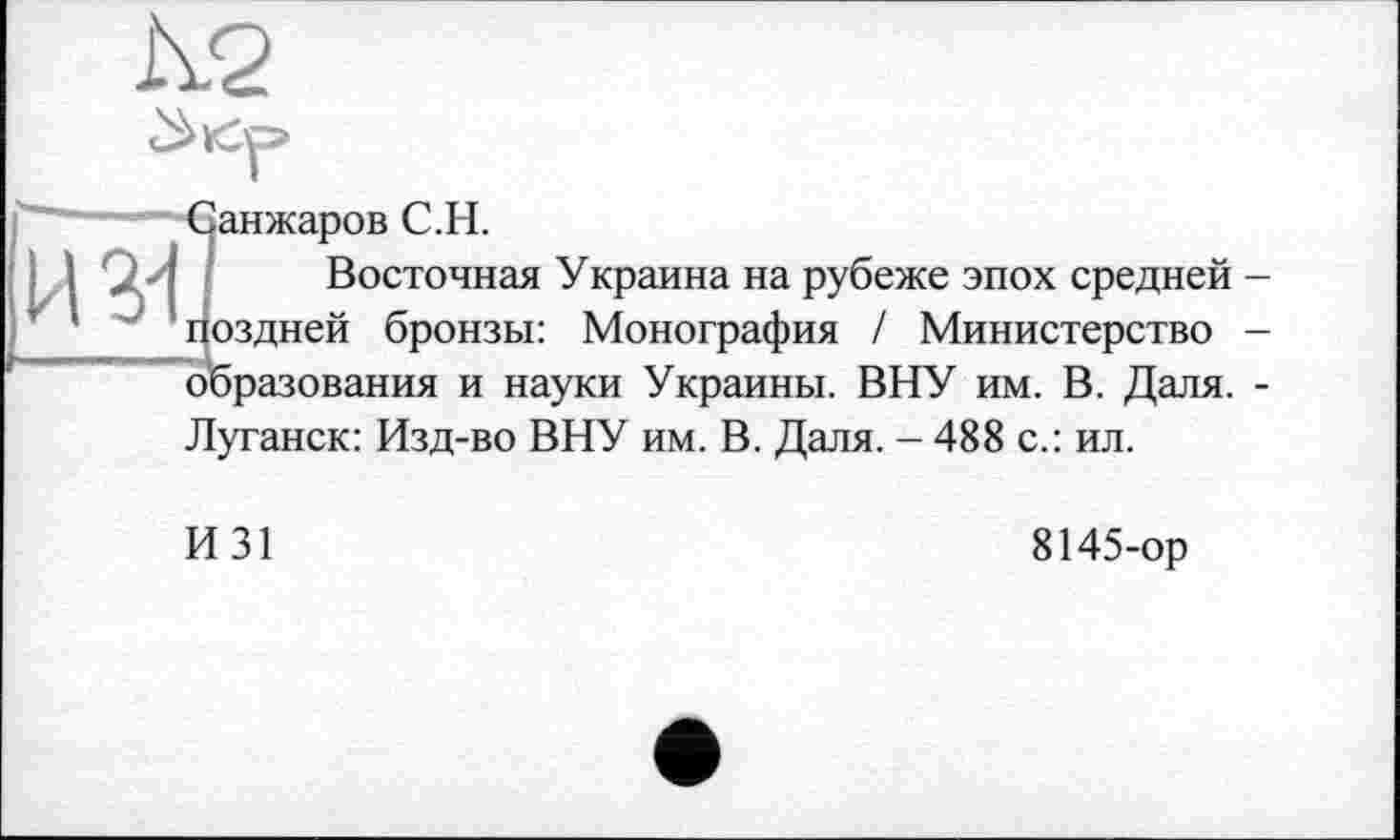 ﻿Санжаров С.H.
Восточная Украина на рубеже эпох средней Поздней бронзы: Монография / Министерство образования и науки Украины. ВНУ им. В. Даля. Луганск: Изд-во ВНУ им. В. Даля. - 488 с.: ил.
И31
8145-ор